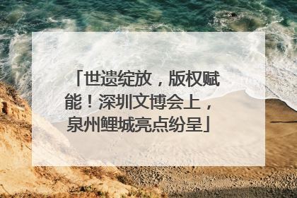 世遗绽放，版权赋能！深圳文博会上，泉州鲤城亮点纷呈