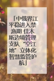 中俄界江平稳进入禁渔期 佳木斯边境管理支队“空江地”立体化智慧监管护航