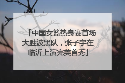 中国女篮热身赛首场大胜波黑队，张子宇在临沂上演完美首秀