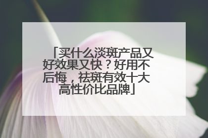 买什么淡斑产品又好效果又快？好用不后悔，祛斑有效十大高性价比品牌