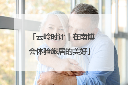 云岭时评｜在南博会体验旅居的美好