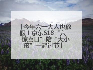 今年六一大人也放假！京东618“六一惊喜日”陪“大小孩”一起过节