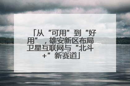 从“可用”到“好用”，雄安新区布局卫星互联网与“北斗+”新赛道