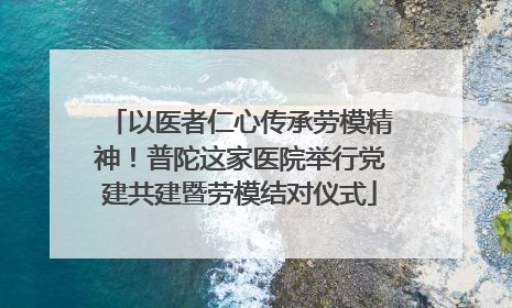 以医者仁心传承劳模精神！普陀这家医院举行党建共建暨劳模结对仪式