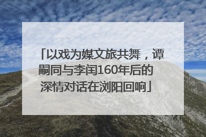以戏为媒文旅共舞，谭嗣同与李闰160年后的深情对话在浏阳回响