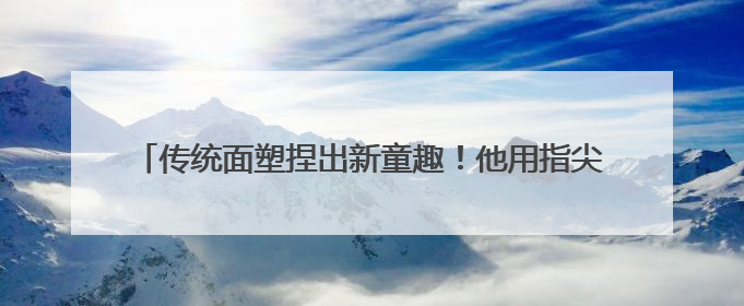 传统面塑捏出新童趣！他用指尖魔法让更多青少年爱上非遗面塑
