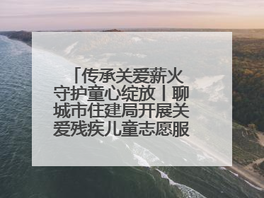 传承关爱薪火 守护童心绽放丨聊城市住建局开展关爱残疾儿童志愿服务活动