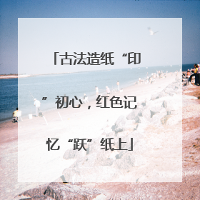 古法造纸“印”初心，红色记忆“跃”纸上