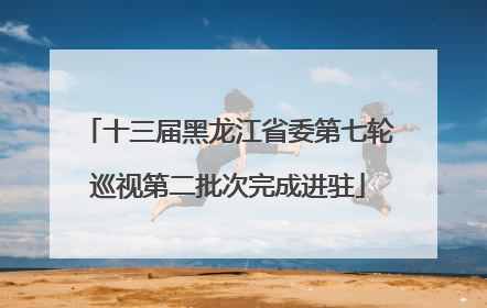 十三届黑龙江省委第七轮巡视第二批次完成进驻