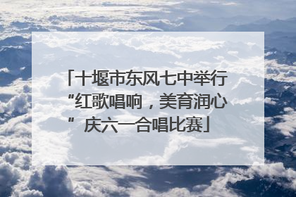 十堰市东风七中举行“红歌唱响，美育润心”庆六一合唱比赛