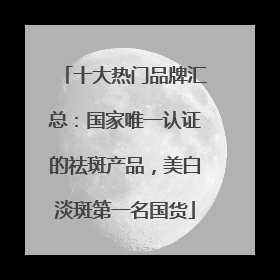 十大热门品牌汇总：国家唯一认证的祛斑产品，美白淡斑第一名国货