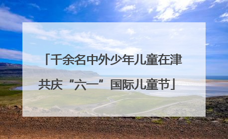 千余名中外少年儿童在津共庆“六一”国际儿童节