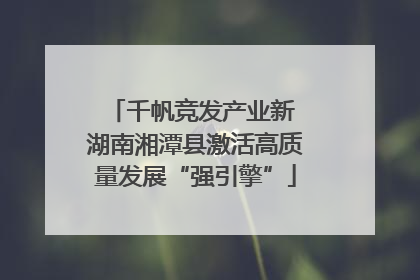 千帆竞发产业新 湖南湘潭县激活高质量发展“强引擎”