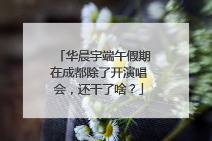 华晨宇端午假期在成都除了开演唱会，还干了啥？