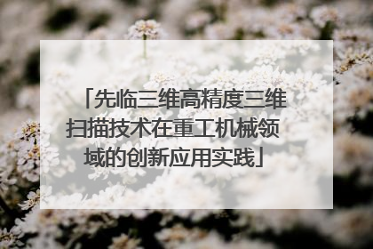 先临三维高精度三维扫描技术在重工机械领域的创新应用实践