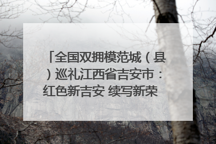 全国双拥模范城（县）巡礼江西省吉安市：红色新吉安 续写新荣光 奋力谱写新时代双拥工作新篇章
