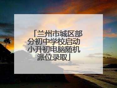 兰州市城区部分初中学校启动小升初电脑随机派位录取