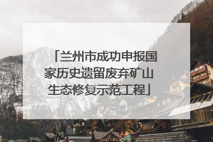 兰州市成功申报国家历史遗留废弃矿山生态修复示范工程