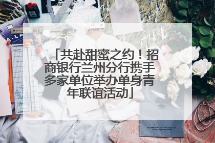 共赴甜蜜之约！招商银行兰州分行携手多家单位举办单身青年联谊活动