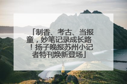 制香、考古、当报童，妙笔记录成长路！扬子晚报苏州小记者特刊焕新登场