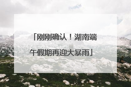 刚刚确认！湖南端午假期再迎大暴雨