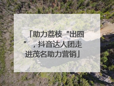 助力荔枝“出圈”，抖音达人团走进茂名助力营销