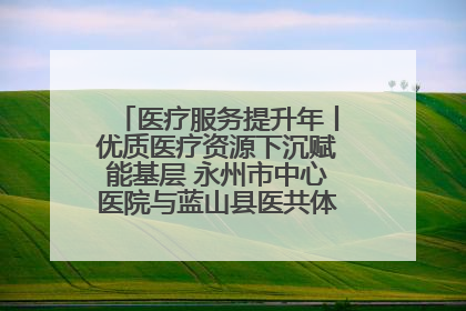 医疗服务提升年丨优质医疗资源下沉赋能基层 永州市中心医院与蓝山县医共体总院共筑健康屏障