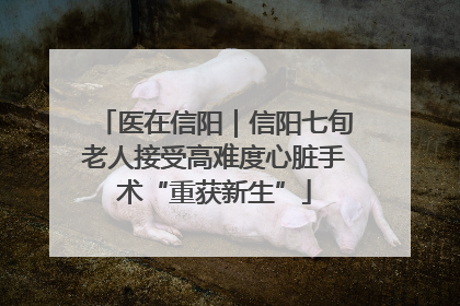 医在信阳｜信阳七旬老人接受高难度心脏手术“重获新生”