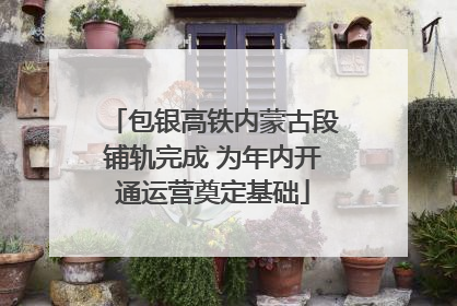 包银高铁内蒙古段铺轨完成 为年内开通运营奠定基础