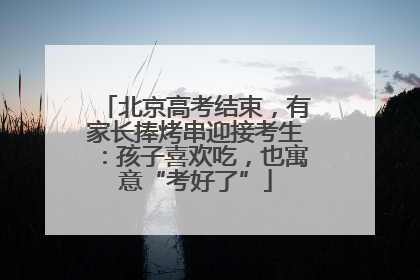 北京高考结束，有家长捧烤串迎接考生：孩子喜欢吃，也寓意“考好了”