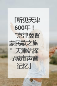 听见天津600年！“京津冀晋蒙民歌之旅”天津站探寻城市声音记忆
