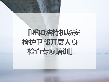 呼和浩特机场安检护卫部开展人身检查专项培训
