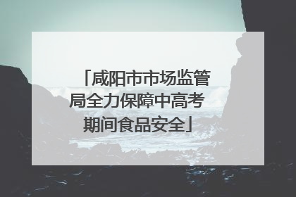 咸阳市市场监管局全力保障中高考期间食品安全