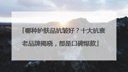 哪种护肤品抗皱好？十大抗衰老品牌揭晓，都是口碑爆款
