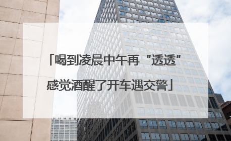 喝到凌晨中午再“透透” 感觉酒醒了开车遇交警