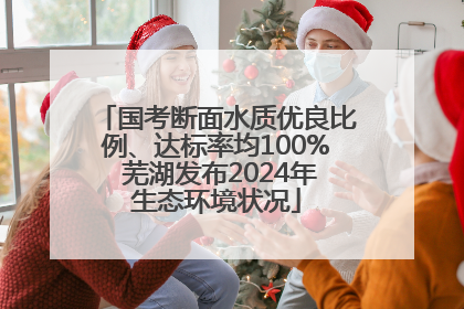 国考断面水质优良比例、达标率均100% 芜湖发布2024年生态环境状况
