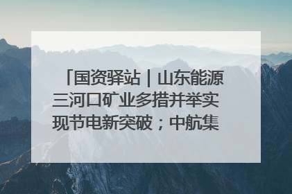 国资驿站｜山东能源三河口矿业多措并举实现节电新突破；中航集团开通广州—北京—格拉斯哥全货机航线