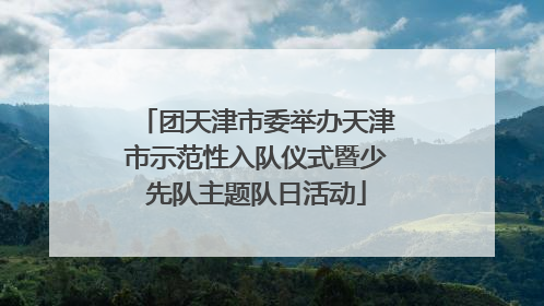 团天津市委举办天津市示范性入队仪式暨少先队主题队日活动