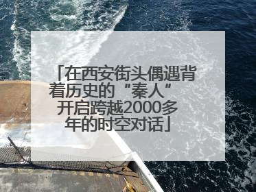 在西安街头偶遇背着历史的“秦人” 开启跨越2000多年的时空对话