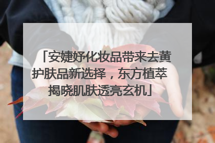 安婕妤化妆品带来去黄护肤品新选择，东方植萃揭晓肌肤透亮玄机
