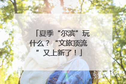 夏季“尔滨”玩什么？“文旅顶流”又上新了！