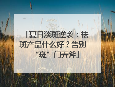 夏日淡斑逆袭：祛斑产品什么好？告别“斑”门弄斧