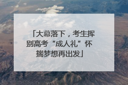 大幕落下，考生挥别高考“成人礼”怀揣梦想再出发