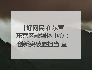 好网民·在东营｜东营区融媒体中心：创新突破显担当 直播赋能谱华章