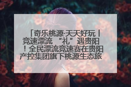奇乐桃源·天天好玩丨竞速漂流 “礼”遇贵阳！全民漂流竞速赛在贵阳产控集团旗下桃源生态旅游度假区举行