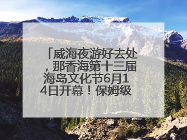 威海夜游好去处，那香海第十三届海岛文化节6月14日开幕！保姆级攻略来啦~