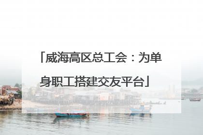 威海高区总工会：为单身职工搭建交友平台