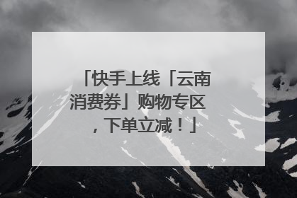 快手上线「云南消费券」购物专区，下单立减！