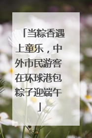 当粽香遇上童乐，中外市民游客在环球港包粽子迎端午
