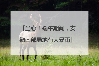当心！端午期间，安徽南部局地有大暴雨